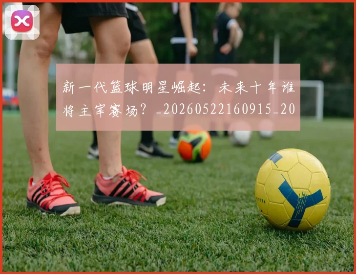 新一代篮球明星崛起：未来十年谁将主宰赛场？_20260522160915_20260707020747