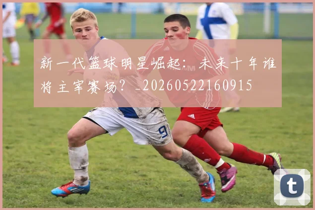 新一代篮球明星崛起：未来十年谁将主宰赛场？_20260522160915