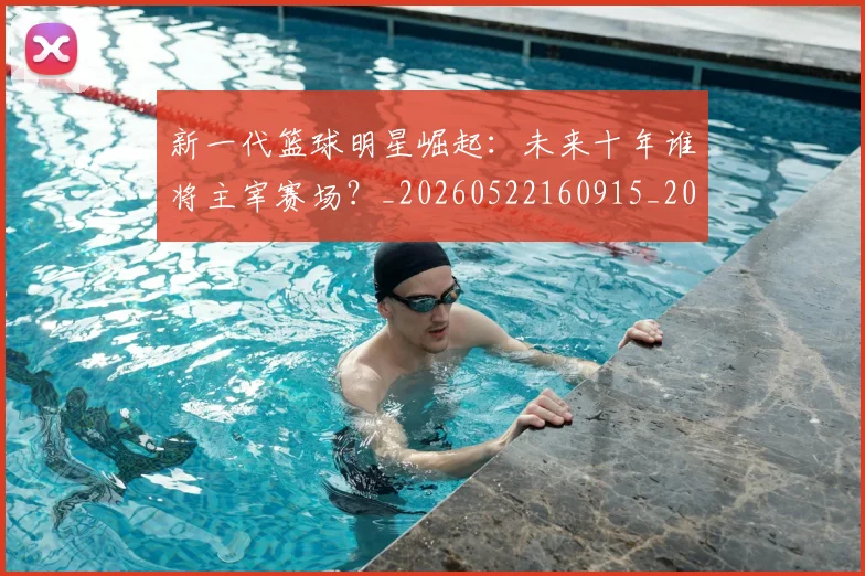 新一代篮球明星崛起：未来十年谁将主宰赛场？_20260522160915_20260707020747