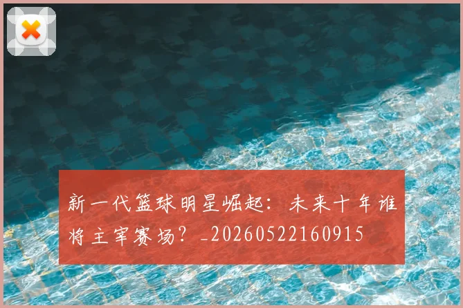 新一代篮球明星崛起：未来十年谁将主宰赛场？_20260522160915